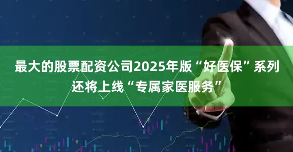 最大的股票配资公司2025年版“好医保”系列还将上线“专属家医服务”