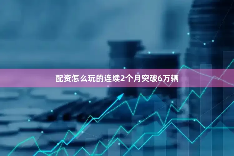 配资怎么玩的连续2个月突破6万辆
