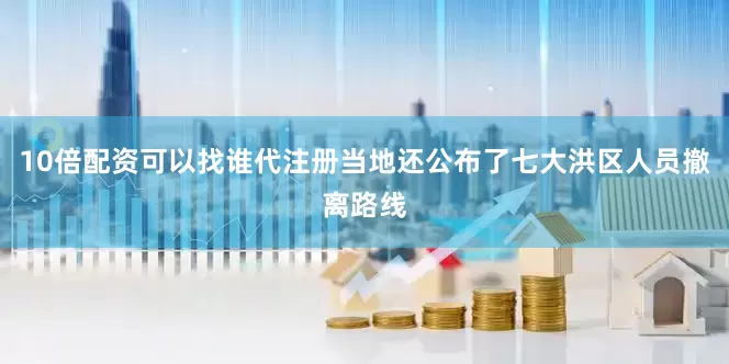 10倍配资可以找谁代注册当地还公布了七大洪区人员撤离路线