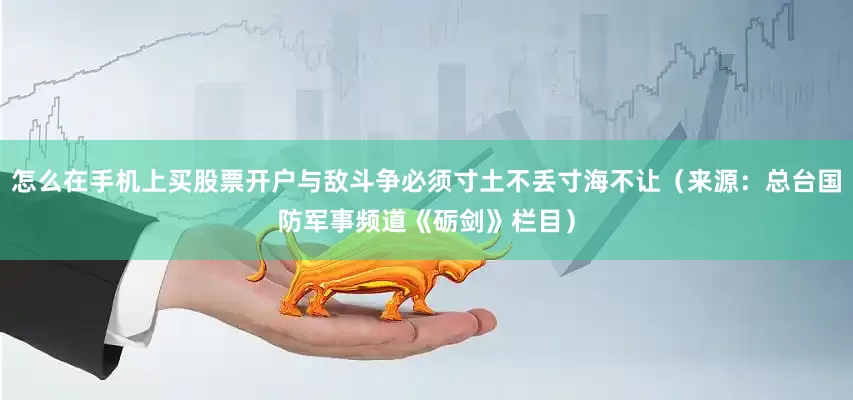 怎么在手机上买股票开户与敌斗争必须寸土不丢寸海不让（来源：总台国防军事频道《砺剑》栏目）