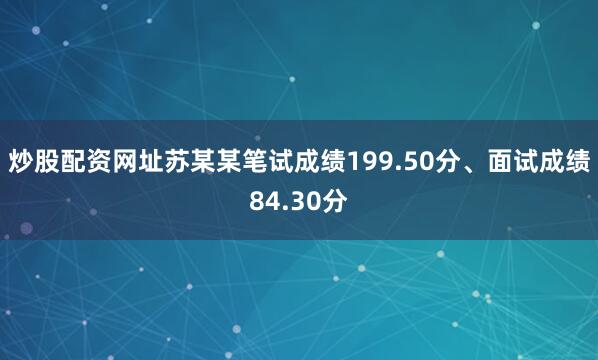 炒股配资网址苏某某笔试成绩199.50分、面试成绩84.30分