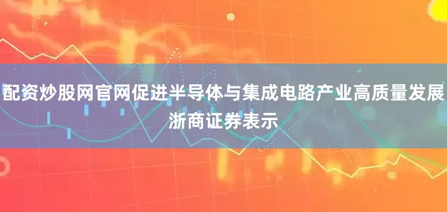 配资炒股网官网促进半导体与集成电路产业高质量发展　　浙商证券表示
