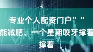 专业个人配资门户”“能减肥、一个星期咬牙撑着