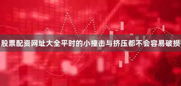 股票配资网址大全平时的小撞击与挤压都不会容易破损