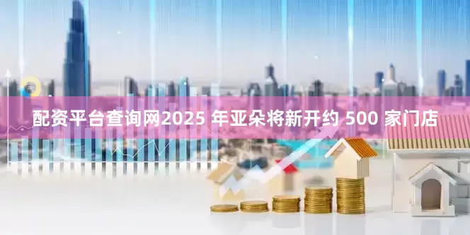 配资平台查询网2025 年亚朵将新开约 500 家门店