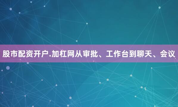 股市配资开户.加杠网从审批、工作台到聊天、会议