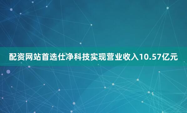 配资网站首选仕净科技实现营业收入10.57亿元